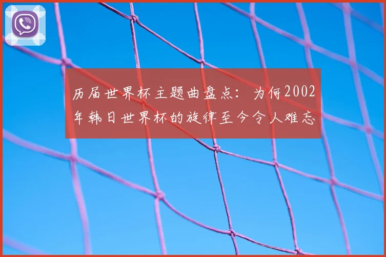 历届世界杯主题曲盘点：为何2002年韩日世界杯的旋律至今令人难忘？
