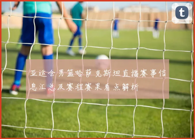 亚运会男篮哈萨克斯坦直播赛事信息汇总及赛程赛果看点解析