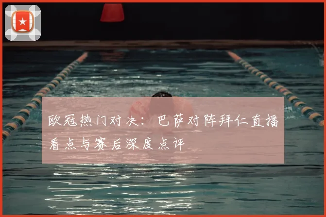 欧冠热门对决：巴萨对阵拜仁直播看点与赛后深度点评