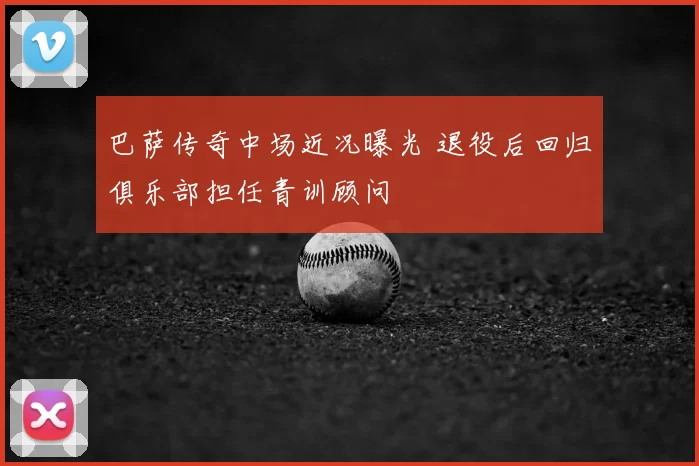 巴萨传奇中场近况曝光 退役后回归俱乐部担任青训顾问