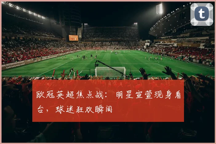 欧冠英超焦点战：明星宣萱现身看台，球迷狂欢瞬间