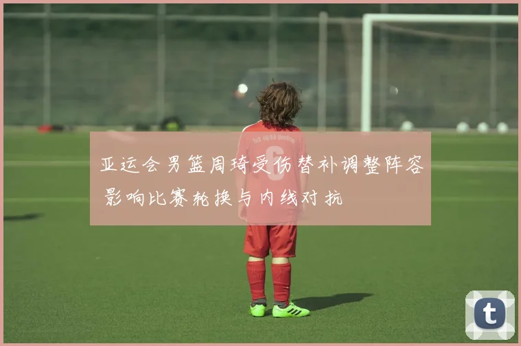 亚运会男篮周琦受伤替补调整阵容 影响比赛轮换与内线对抗