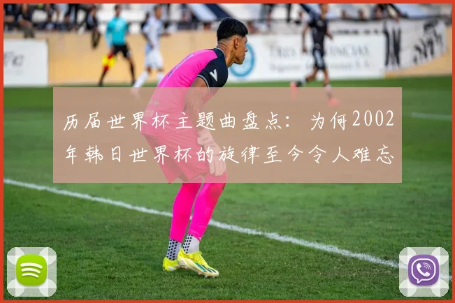 历届世界杯主题曲盘点：为何2002年韩日世界杯的旋律至今令人难忘？