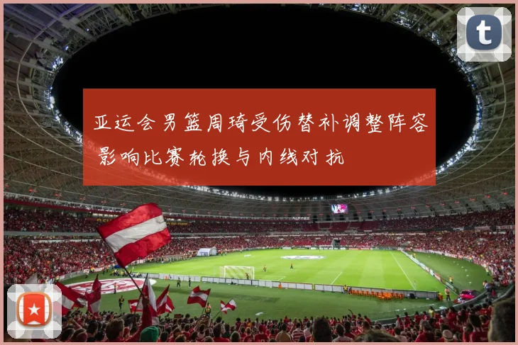 亚运会男篮周琦受伤替补调整阵容 影响比赛轮换与内线对抗