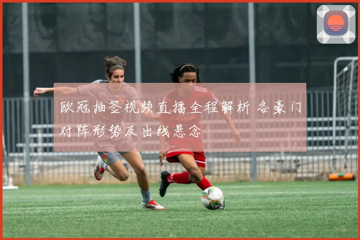 欧冠抽签视频直播全程解析 各豪门对阵形势及出线悬念